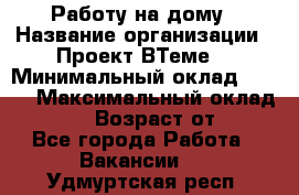 Работу на дому › Название организации ­ Проект ВТеме  › Минимальный оклад ­ 600 › Максимальный оклад ­ 3 000 › Возраст от ­ 18 - Все города Работа » Вакансии   . Удмуртская респ.